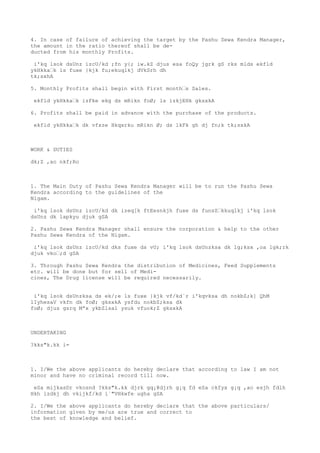 4. In case of failure of achieving the target by the Pashu Sewa Kendra Manager,
the amount in the ratio thereof shall be de-
ducted from his monthly Profits.

 i'kq lsok dsUnz izcU/kd ;fn y{; iw.kZ djus esa foQy jgrk gS rks mlds ekfld
ykHkka’k ls fuxe }kjk fu;ekuqlkj dVkSrh dh
tk;sxhA

5. Monthly Profits shall begin with First month’s Sales.

 ekfld ykHkka’k izFke ekg ds mRikn foØ; ls izkjEHk gksxkA

6. Profits shall be paid in advance with the purchase of the products.

 ekfld ykHkka’k dk vfxze Hkqxrku mRikn Ø; ds lkFk gh dj fn;k tk;sxkA



WORK & DUTIES

dk;Z ,ao nkf;Ro



1. The Main Duty of Pashu Sewa Kendra Manager will be to run the Pashu Sewa
Kendra according to the guidelines of the
Nigam.

 i'kq lsok dsUnz izcU/kd dk izeq[k ftEesnkjh fuxe ds funsZ’kkuqlkj i'kq lsok
dsUnz dk lapkyu djuk gSA

2. Pashu Sewa Kendra Manager shall ensure the corporation & help to the other
Pashu Sewa Kendra of the Nigam.

 i'kq lsok dsUnz izcU/kd dks fuxe ds vU; i'kq lsok dsUnzksa dk lg;ksx ,oa lgk;rk
djuk vko’;d gSA

3. Through Pashu Sewa Kendra the distribution of Medicines, Feed Supplements
etc. will be done but for sell of Medi-
cines, The Drug license will be required necessarily.


 i'kq lsok dsUnzksa ds ek/;e ls fuxe }kjk vf/kd`r i'kqvksa dh nokbZ;k] QhM
lIyhesaV vkfn dk foØ; gksxkA ysfdu nokbZ;ksa dk
foØ; djus gsrq Mªx ykbZlsal ysuk vfuok;Z gksxkA



UNDERTAKING

?kks"k.kk i=



1. I/We the above applicants do hereby declare that according to law I am not
minor and have no criminal record till now.

 eSa mijkasDr vkosnd ?kks"k.kk djrk gq¡@djrh g¡q fd eSa ckfyx g¡q ,ao esjh fdlh
Hkh izdkj dh vkijkf/kd i`"VHkwfe ugha gSA

2. I/We the above applicants do hereby declare that the above particulars/
information given by me/us are true and correct to
the best of knowledge and belief.
 