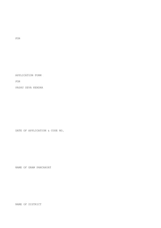 FOR




APPLICATION FORM

FOR

PASHU SEVA KENDRA




DATE OF APPLICATION & CODE NO.




NAME OF GRAM PANCHAYAT




NAME OF DISTRICT
 