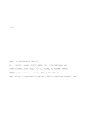 STATE




BHARTIYA PASHUPALAN NIGAM LTD.

AC-4, GAYATRI SADAN, GAYATRI MARG, OPP. ZILA PARISHAD, JAI

SINGH HIGHWAY, BANI PARK, 302016, JAIPUR, RAJASTHAN (INDIA)

Phone: - 0141-2202271, 3251701, Fax: - 0141-4032027

Website-Bharatiyapashupalan.com/Email-bharatiyapashupalan@gmail.com
 