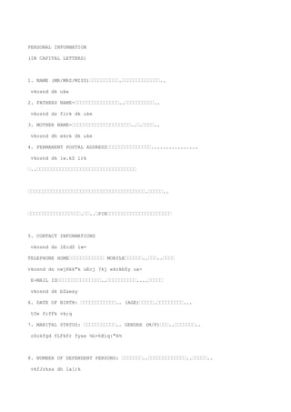 PERSONAL INFORMATION

(IN CAPITAL LETTERS)



1. NAME (MR/MRS/MISS)’’’’’’’’’’.’’’’’’’’’’’’’..

vkosnd dk uke

2. FATHERS NAME-’’’’’’’’’’’’’’’..’’’’’’’’’’..

vkosnd ds firk dk uke

3. MOTHER NAME-’’’’’’’’’’’’’’’’’’’’..’.’’’’..

vkosnd dh ekrk dk uke

4. PERMANENT POSTAL ADDRESS’’’’’’’’’’’’’’’................

vkosnd dk iw.kZ irk

’..’’’’’’’’’’’’’’’’’’’’’’’’’’’’’’’’’’



’’’’’’’’’’’’’’’’’’’’’’’’’’’’’’’’’’’’’’’’.’’’’’..



’’’’’’’’’’’’’’’’’’.’’..’PIN’’’’’’’’’’’’’’’’’’’’’’



5. CONTACT INFORMATIONS

vkosnd ds lEidZ lw=

TELEPHONE HOME’’’’’’’’’’’’ MOBILE’’’’’’..’’’..’’’’

vkosnd ds nwjHkk"k uEcj ?kj ekckbZy ua-

E-MAIL ID’’’’’’’’’’’’’’’..’’’’’’’’’’....’’’’’

vkosnd dk bZ&esy

6. DATE OF BIRTH: ’’’’’’’’’’’’.. (AGE)’’’’’.’’’’’’’’’...

tUe frfFk vk;q

7. MARITAL STATUS: ’’’’’’’’’’’.. GENDER (M/F)’’’..’’’’’’’..

oSokfgd fLFkfr fyax ¼L=h@iq:"k½



8. NUMBER OF DEPENDENT PERSONS: ’’’’’’’..’’’’’’’’’’’’’..’’’’’..

vkfJrksa dh la[;k
 