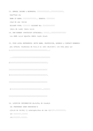 13. ANNUAL INCOME & NETWORTH: ’’’’’’’’’’’’’..’’’’’’’’’’’’’.

 Okkf"kZd vk;

 NAME OF BANK: ’’’’’’’’’’’’’’.. BRANCH: ’’’’’’’’’

 cSad dk uke ’kk[kk

 ACCOUNT TYPE: ’’’’’’’’ ACCOUNT NO: ’’’’’’’’’’’’’

 [kkrs dk izdkj [kkrk la[;k

14. PAN NUMBER (PHOTOCOPY ATTACHED): ’’’’’’..’’’’’’’’’’’’’’’’

 isu dkMZ la[;k ¼QksVks dkWih layXu djsa½



15. FOUR LOCAL REFERENCES (WITH NAME, PROFESSION, ADDRESS & CONTACT NUMBERS)

 pkj LFkkuh; tkudkjksa dk fooj.k e; uke] dk;Z{kS=] irk vkSj Qksu ua-

1.’’’’’’’’’’’’’’’’’’’’’’’’’’’’’’’’’’’’’’’..’



 ...’’’’’’’’’’’’’’’’’’’’’’’’’’’’’’’’’’’’’’’’


2’’’’’’’’’’’’’’’’’’’’’’’’’’’’’’’’’’’’’’’’.



’’’’’’’’’’’’’’’’’’’’’’’’’’’’’’’’’’’’’’’’’


3’’’’’’’’’’’’’’’’’’’’’’’’’’’’’’’’’’’’’’’’.



’’’’’’’’’’’’’’’’’’’’’’’’’’’’’’’’’’’’’’’’’



 4’’’’’’’’’’’’’’’’’’’’’’’’’’’’’’’’’..’’’’’’’



’’’’’’’’’’’’’’’’’’’’’’’’’’’’’’’’’’’’’’’’’



16. LOCATION INFORMATION dk;ZLFky dh tkudkjh

 (A) PREFERRED GRAM PANCHAYAT’S

 ojh;rk ds vk/kkj ij xzkeiapk;rksa ds uke (1)’’’’.’’’’’’’’’’.

 (2) ’’’’’’’’.’’’’’’

 (3)’’’’’’’’.’’’’’’.
 