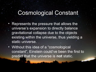 Cosmological Constant
• Represents the pressure that allows the
universe’s expansion to directly balance
gravitational collapse due to the objects
existing within the universe, thus yielding a
static universe.
• Without this idea of a “cosmological
constant”, Einstein could’ve been the first to
predict that the universe is not static.

 