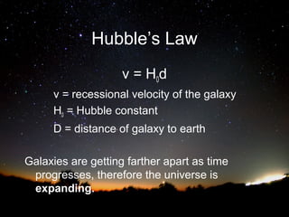 Hubble’s Law
v = H0d
v = recessional velocity of the galaxy
H0 = Hubble constant
D = distance of galaxy to earth
Galaxies are getting farther apart as time
progresses, therefore the universe is
expanding.

 