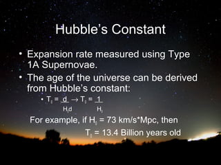 Hubble’s Constant
• Expansion rate measured using Type
1A Supernovae.
• The age of the universe can be derived
from Hubble’s constant:
• T0 = d → T0 = 1
H0d

H0

For example, if H0 = 73 km/s*Mpc, then
T0 = 13.4 Billion years old

 