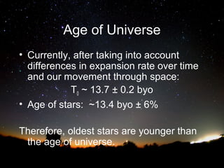 Age of Universe
• Currently, after taking into account
differences in expansion rate over time
and our movement through space:
T0 ~ 13.7 ± 0.2 byo
• Age of stars: ~13.4 byo ± 6%
Therefore, oldest stars are younger than
the age of universe.

 