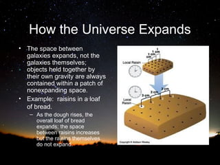 How the Universe Expands
• The space between
galaxies expands, not the
galaxies themselves;
objects held together by
their own gravity are always
contained within a patch of
nonexpanding space.
• Example: raisins in a loaf
of bread.
– As the dough rises, the
overall loaf of bread
expands; the space
between raisins increases
but the raisins themselves
do not expand.

 