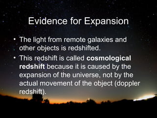 Evidence for Expansion
• The light from remote galaxies and
other objects is redshifted.
• This redshift is called cosmological
redshift because it is caused by the
expansion of the universe, not by the
actual movement of the object (doppler
redshift).

 