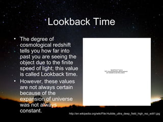 Lookback Time
• The degree of
cosmological redshift
tells you how far into
past you are seeing the
object due to the finite
speed of light; this value
is called Lookback time.
• However, these values
are not always certain
because of the
expansion of universe
was not always
constant.
http://en.wikipedia.org/wiki/File:Hubble_ultra_deep_field_high_rez_edit1.jpg
QuickTime™ and a
TIFF (Uncompressed) decompressor
are needed to see this picture.

 