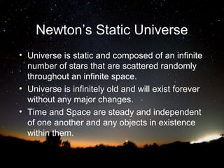 Newton’s Static Universe
• Universe is static and composed of an infinite
number of stars that are scattered randomly
throughout an infinite space.
• Universe is infinitely old and will exist forever
without any major changes.
• Time and Space are steady and independent
of one another and any objects in existence
within them.

 