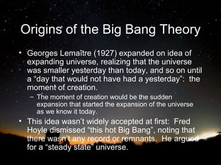 Origins of the Big Bang Theory
• Georges Lemaître (1927) expanded on idea of
expanding universe, realizing that the universe
was smaller yesterday than today, and so on until
a “day that would not have had a yesterday”: the
moment of creation.
– The moment of creation would be the sudden
expansion that started the expansion of the universe
as we know it today.

• This idea wasn’t widely accepted at first: Fred
Hoyle dismissed “this hot Big Bang”, noting that
there wasn’t any record or remnants. He argued
for a “steady state” universe.

 