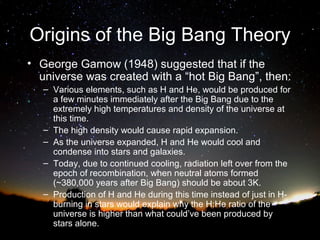 Origins of the Big Bang Theory
• George Gamow (1948) suggested that if the
universe was created with a “hot Big Bang”, then:
– Various elements, such as H and He, would be produced for
a few minutes immediately after the Big Bang due to the
extremely high temperatures and density of the universe at
this time.
– The high density would cause rapid expansion.
– As the universe expanded, H and He would cool and
condense into stars and galaxies.
– Today, due to continued cooling, radiation left over from the
epoch of recombination, when neutral atoms formed
(~380,000 years after Big Bang) should be about 3K.
– Production of H and He during this time instead of just in Hburning in stars would explain why the H:He ratio of the
universe is higher than what could’ve been produced by
stars alone.

 