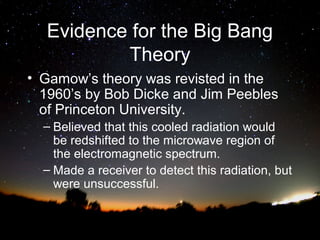 Evidence for the Big Bang
Theory
• Gamow’s theory was revisted in the
1960’s by Bob Dicke and Jim Peebles
of Princeton University.
– Believed that this cooled radiation would
be redshifted to the microwave region of
the electromagnetic spectrum.
– Made a receiver to detect this radiation, but
were unsuccessful.

 