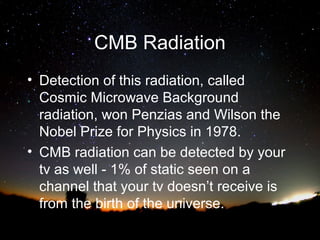 CMB Radiation
• Detection of this radiation, called
Cosmic Microwave Background
radiation, won Penzias and Wilson the
Nobel Prize for Physics in 1978.
• CMB radiation can be detected by your
tv as well - 1% of static seen on a
channel that your tv doesn’t receive is
from the birth of the universe.

 