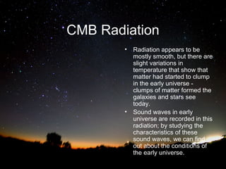 CMB Radiation
•

•

Radiation appears to be
mostly smooth, but there are
slight variations in
temperature that show that
matter had started to clump
in the early universe clumps of matter formed the
galaxies and stars see
today.
Sound waves in early
universe are recorded in this
radiation; by studying the
characteristics of these
sound waves, we can find
out about the conditions of
the early universe.

 