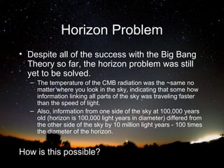 Horizon Problem
• Despite all of the success with the Big Bang
Theory so far, the horizon problem was still
yet to be solved.
– The temperature of the CMB radiation was the ~same no
matter where you look in the sky, indicating that some how
information linking all parts of the sky was traveling faster
than the speed of light.
– Also, information from one side of the sky at 100,000 years
old (horizon is 100,000 light years in diameter) differed from
the other side of the sky by 10 million light years - 100 times
the diameter of the horizon.

How is this possible?

 