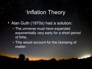 Inflation Theory
• Alan Guth (1970s) had a solution:
– The universe must have expanded
exponentially very early for a short period
of time.
– This would account for the clumping of
matter.

 