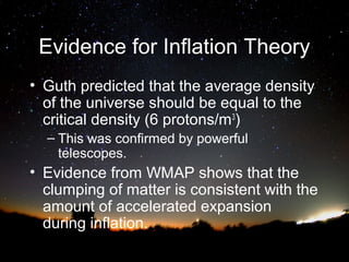 Evidence for Inflation Theory
• Guth predicted that the average density
of the universe should be equal to the
critical density (6 protons/m3)
– This was confirmed by powerful
telescopes.

• Evidence from WMAP shows that the
clumping of matter is consistent with the
amount of accelerated expansion
during inflation.

 
