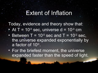 Extent of Inflation
Today, evidence and theory show that:
• At T = 10-35 sec, universe d = 10-24 cm
• Between T = 10-35 sec and T = 10-32 sec,
the universe expanded exponentially by
a factor of 1050..
• For the briefest moment, the universe
expanded faster than the speed of light.

 