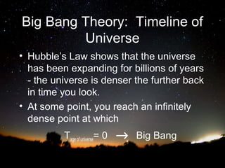 Big Bang Theory: Timeline of
Universe
• Hubble’s Law shows that the universe
has been expanding for billions of years
- the universe is denser the further back
in time you look.
• At some point, you reach an infinitely
dense point at which
Tage of universe= 0

→

Big Bang

 
