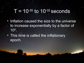 T = 10-35 to 10-32 seconds
• Inflation caused the size to the universe
to increase exponentially by a factor of
1050.
• This time is called the inflationary
epoch.

 