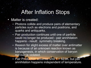 After Inflation Stops
• Matter is created:
– Photons collide and produce pairs of elementary
particles such as electrons and positrons, and
quarks and antiquarks.
– Pair production continues until one of particle
could no longer be produced - pair annihilation
happens - result: symmetry breaking.
– Reason for slight excess of matter over antimatter
is because of an unknown reaction known as
baryogenesis, in which conservation of baryon
number is violated.
– Pair Production occurred until T = 6E9K, but pair
annihilation happens independent of temperature.

 