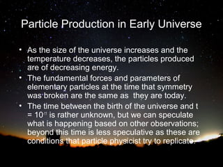Particle Production in Early Universe
• As the size of the universe increases and the
temperature decreases, the particles produced
are of decreasing energy.
• The fundamental forces and parameters of
elementary particles at the time that symmetry
was broken are the same as they are today.
• The time between the birth of the universe and t
= 10-11 is rather unknown, but we can speculate
what is happening based on other observations;
beyond this time is less speculative as these are
conditions that particle physicist try to replicate.

 