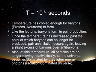 T = 10-6 seconds
• Temperature has cooled enough for baryons
(Protons, Neutrons) to form.
• Like the leptons, baryons form in pair production.
• Once the temperature has decreased past the
point at which baryons can no longer be
produced, pair annihilation occurs again, leaving
a slight excess of baryons over antibaryons.
• Also, at this temperature, all particles are no
longer moving relativistically, so the universe
becomes dominated by the higher energy
photons (radiation-dominated universe).

 