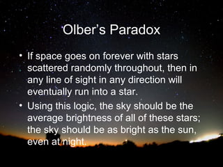 Olber’s Paradox
• If space goes on forever with stars
scattered randomly throughout, then in
any line of sight in any direction will
eventually run into a star.
• Using this logic, the sky should be the
average brightness of all of these stars;
the sky should be as bright as the sun,
even at night.

 
