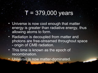 T = 379,000 years
• Universe is now cool enough that matter
energy is greater than radiative energy, thus
allowing atoms to form.
• Radiation is decoupled from matter and
photons are free-streamed throughout space
- origin of CMB radiation.
• This time is known as the epoch of
recombination.
• Universe is now matter-dominated.

 
