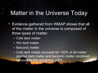 Matter in the Universe Today
• Evidence gathered from WMAP shows that all
of the matter in the universe is composed of
three types of matter:
–
–
–
–

Cold dark matter
Hot dark matter
Baryonic matter
Cold dark matter accounts for ~82% of all matter
and hot dark matter and baryonic matter combined
account for the remaining ~18%.

 