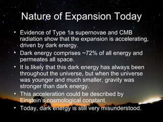 Nature of Expansion Today
• Evidence of Type 1a supernovae and CMB
radiation show that the expansion is accelerating,
driven by dark energy.
• Dark energy comprises ~72% of all energy and
permeates all space.
• It is likely that this dark energy has always been
throughout the universe, but when the universe
was younger and much smaller, gravity was
stronger than dark energy.
• This acceleration could be described by
Einstein’s cosmological constant.
• Today, dark energy is still very misunderstood.

 