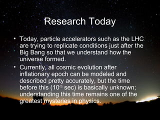 Research Today
• Today, particle accelerators such as the LHC
are trying to replicate conditions just after the
Big Bang so that we understand how the
universe formed.
• Currently, all cosmic evolution after
inflationary epoch can be modeled and
described pretty accurately, but the time
before this (10-15 sec) is basically unknown;
understanding this time remains one of the
greatest mysteries in physics.

 