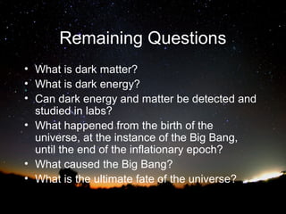 Remaining Questions
• What is dark matter?
• What is dark energy?
• Can dark energy and matter be detected and
studied in labs?
• What happened from the birth of the
universe, at the instance of the Big Bang,
until the end of the inflationary epoch?
• What caused the Big Bang?
• What is the ultimate fate of the universe?

 