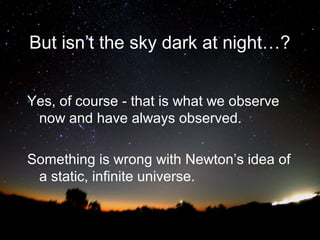 But isn’t the sky dark at night…?
Yes, of course - that is what we observe
now and have always observed.
Something is wrong with Newton’s idea of
a static, infinite universe.

 