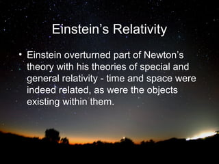 Einstein’s Relativity
• Einstein overturned part of Newton’s
theory with his theories of special and
general relativity - time and space were
indeed related, as were the objects
existing within them.

 