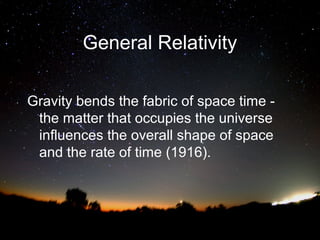 General Relativity
Gravity bends the fabric of space time the matter that occupies the universe
influences the overall shape of space
and the rate of time (1916).

 