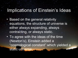 Implications of Einstein’s Ideas
• Based on the general relativity
equations, the structure of universe is
either always expanding, always
contracting, or always static.
• To agree with the ideas of the time
(Newton’s), Einstein added a
“cosmological constant” which yielded a
static universe.

 
