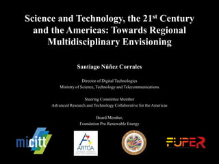 Science and Technology, the 21st Century
and the Americas: Towards Regional
Multidisciplinary Envisioning
Santiago Núñez Corrales
Director of Digital Technologies
Ministry of Science, Technology and Telecommunications
Steering Committee Member
Advanced Research and Technology Collaborative for the Americas
Board Member,
Foundation Pro Renewable Energy
 