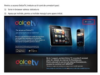 Pentru a accesa DolceTV, trebuie sa tii cont de urmatorii pasi:
1) Scrie in browser adresa: dolcetv.ro
2) Apasa pe inchide, pentru a inchide mesajul care apare initial.
 