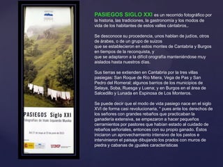 {
PASIEGOS SIGLO XXI es un recorrido fotográfico por
la historia, las tradiciones, la gastronomía y los modos de
vida de los habitantes de estos valles cántabros,.
Se desconoce su procedencia, unos hablan de judíos, otros
de árabes, o de un grupo de suizos
que se establecieron en estos montes de Cantabria y Burgos
en tiempos de la reconquista, y
que se adaptaron a la difícil orografía manteniéndose muy
aislados hasta nuestros días.
Sus tierras se extienden en Cantabria por la tres villas
pasiegas: San Roque de Río Miera, Vega de Pas y San
Pedro del Romeral; algunos barrios de los municipios de
Selaya, Soba, Ruesga y Luena; y en Burgos en el área de
Salcedillo y Lunada en Espinosa de Los Monteros.
Se puede decir que el modo de vida pasiego nace en el siglo
XVI de forma casi revolucionaria, * pues ante los derechos de
los señores con grandes rebaños que practicaban la
ganadería extensiva, se empezaron a hacer pequeños
cerramientos por pastores que habían estado al cuidado de
rebaños señoriales, entonces con su propio ganado. Éstos
iniciaron un aprovechamiento intensivo de los pastos e
intervinieron el paisaje dibujando los prados con muros de
piedra y cabanas de ¡guales características
 