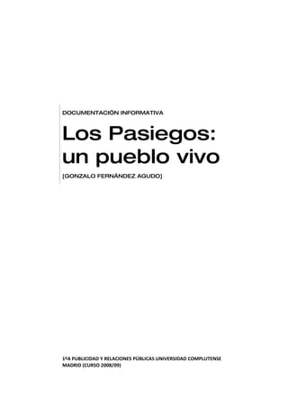 DOCUMENTACIÓN INFORMATIVA



Los Pasiegos:
un pueblo vivo
[GONZALO FERNÁNDEZ AGUDO]




1ºA PUBLICIDAD Y RELACIONES PÚBLICAS UNIVERSIDAD COMPLUTENSE
MADRID (CURSO 2008/09)
 