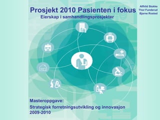 Alfhild Stokke
Prosjekt 2010 Pasienten i fokus                 Thor Funderud
                                                 Bjarne Rosted
     Eierskap i samhandlingsprosjekter




Masteroppgave:
Strategisk forretningsutvikling og innovasjon
2009-2010
 