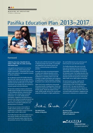 EARLY LEARNING KEY STATISTICS
Pakeha Māori Pasifika All Children
98% 90.9% 86.8% 95%
Table 1: Percentage of prior participation in ECE by ethnic group (June 2012)	
Percentage of Pasifika children starting school who participated in ECE in New Zealand
Total – actual performance vs. performance required to meet 2016 target of 98% (2010-2016)
SCHOOLING KEY STATISTICS
Pasifika National Standards Achievement: required progress to meet 85%
TERTIARY KEY STATISTICS
Five-year completion rates of full-time Pasifika students, aged 24 years and under, by qualification level
(including international students)
PercentofYear1Pasiﬁkachildren
startingschoolwhoattendedECE
75
80
85
90
95
100
2010 2011 2012 2013 2014 2015 2016
Female Male Total ForecastRequired path
BPS target: 85% of 18 year olds will achieve NCEA Level 2 qualification or equivalent in 2017		
	
Percentage of School Leavers achieving NCEA Level 1 and path required to reach target of 95% in 2017
Pasifika children have low participation rates in Early Childhood Education
Reading
0% 5% 10% 15% 20% 25% 30% 35% 40% 45% 50% 55% 60% 65% 70% 75% 80% 85% 90% 95% 100%
59%
Target: 85% achieving the Standard by 2017
15,000 additional learners required
26%
Mathematics
56.7%
17,000 additional learners required
28.3%
Writing
53.8%
18,000 additional learners required
31.2%
46.2%
41%
43.3%
Below /
Well Below
At /
Above
Pasiﬁka Required Path – Pasiﬁka non-Pasiﬁka Required Path – non-Pasiﬁka
2009
LeaverswithNCEALevel1(%)
40
50
60
70
80
90
100
2010 2011 2012 2013 2014 2015 2016 2017
PasiﬁkaAll Ethnic Groups
Percentageof18-year-olds
withLevel2orequivalent
40
50
60
70
80
90
2011 2012 2013 2014 2015 2016 2017 2011 2012 2013 2014 2015 2016 2017
Current Trend-forecast Required Path – Shortfall
1.1 2.1 3.1 4.1 5.1 6.1
2.3 4.5
6.8 9.0
11.2 13.4
Five-year completion rates of full-time Pasifika students (including international students) by qualification level
Completion years
Level of study 2006 2007 2008 2009 2010 2011
Certificates Level 4 56% 57% 56% 56% 58% 61%
Diploma levels 5-7 50% 52% 54% 53% 55% 51%
Bachelors degrees 50% 48% 46% 46% 52% 54%
Postgraduate 58% 73% 66% 73% 78% 74%
Level 4 and above 53% 55% 54% 55% 58% 59%
Five-year qualification completion rates of full-time students at level 4 and above by ethnic group
(including international students)
2006 2007 2008 2009 2010 2011
Percent
80
70
60
50
40
30
20
10
0
Completion years
Europeans Māori Pasifika Asians Total
2006 2007 2008 2009 2010 2011
Percent
30
25
20
15
10
5
0
Completion years
Europeans Māori Pasifika Asians Total
Participation rates of domestic students aged 24 years and under at level 4 and above
Completion years
Level of study 2006 2007 2008 2009 2010 2011
Certificates Level 4 50% 55% 55% 50% 52% 59%
Diploma levels 5-7 43% 45% 49% 48% 46% 48%
Bachelors degrees 52% 47% 45% 46% 51% 50%
Postgraduate 58% 74% 68% 75% 72% 73%
Level 4 and above 49% 51% 51% 50% 52% 55%
Level of study 2006 2007 2008 2009 2010 2011
Non-degree 9050 9,541 9,934 11,392 12,406 12,459
Degree and higher 4,527 4,834 5,111 5,715 6,241 6,562
Total enrolments 13,171 13,958 14,602 16,593 18,142 18,529
Participation students aged 24 years and under in formal study (including international students)
by qualification level
Level of study 2006 2007 2008 2009 2010 2011
Non-degree 20,647 22,341 22,730 24,263 25,167 24,310
Degree and higher 8,759 9,293 9,669 10,552 11,382 11,723
Total enrolments 28,603 30,806 31,499 33,805 35,561 35,084
Pasifika formal enrolments (including international students) by qualification level
Foreword
Talofa lava, Kia orana, Fakaalofa lahi atu,
Talofa ni, Mālō e lelei, Ni sa bula, Greetings,
Tēnā koutou katoa.
A key goal for our Government is to create the
conditions for strong, vibrant and successful
Pasifika communities – communities that can help
build a more productive and competitive economy
for all New Zealanders.
We are pleased to present the Pasifika Education
Plan 2013–2017 which sets out the Government’s
strategic direction for improving Pasifika education
outcomes over the next five years. It is one of the
Government’s key strategies that will contribute to
economic growth and social well-being.
We have been working to improve outcomes for
Pasifika learners through increased participation
in early childhood education, enhanced school
experiences, and a sharper focus on provider
performance. As a result, Pasifika learners’
participation, engagement and achievement in
education have improved markedly during the last
five years. More Pasifika learners are achieving
NCEA Level 2 or equivalent qualifications and
gaining entrance to university.
We have seen an increase in the number of
Pasifika students gaining Level 4 and above
qualifications, or equivalent, by age 25 from18%
(836) in 2007 to 26% (1,300) in 2010.
The Pasifika Education Plan puts Pasifika learners,
their parents, families and communities at the
centre of the education system, where they can
demand better outcomes. The Pasifika Education
Plan also aims to lift the level of urgency and pace
in delivering change more quickly, in sustainable
and collaborative ways between parents and
teachers, community groups and education
providers.
Practically, this means increasing participation
in quality early childhood education to drive
higher literacy, numeracy and achievement of
qualifications in schooling, which in turn will
contribute to higher participation and completion
of qualifications in tertiary education, resulting in
the greatest social, cultural and economic benefits.
Higher level tertiary qualifications bring people
the greatest benefits, including better income and
employment opportunities. When compared with
all other groups, despite the progress we have
made, Pasifika people still have the second lowest
proportion with degrees or higher qualifications.
A Message from the Secretary for Education and Chief Executives of Partner Agencies
Pasifika Education Plan 2013–2017
Vision: Five out of five Pasifika learners participating, engaging and achieving in education, secure
in their identities, languages and cultures and contributing fully to Aotearoa New Zealand’s social,
cultural and economic wellbeing.
Pasifika Success
Ministry of Education Statement of Intent
PRIORITY OUTCOME 1 Improving education outcomes for Māori learners, Pasifika learners,
learners with special education needs and learners from low socio-economic backgrounds.
PRIORITY OUTCOME 2 Maximising the contribution of education to the New Zealand economy.
The Pasifika Education Plan 2013–2017 (PEP)
personalises all of the Ministry of Education
and Education Partner Agencies’ work to
Pasifika. Personalising is used to show that
the PEP puts Pasifika learners, their parents,
families and communities at the centre,
so that all activities ensure the Ministry of
Education and Education Partner Agencies are
responding to the identities, languages and
cultures of each Pasifika group. This requires
the PEP to take account of processes,
methodologies, theories and knowledges
that are fa‘asamoa (the Samoan way),
faka-Tonga (the Tongan way), faka-
Tokelau (the Tokelau way), faka-Niue
(the Niue way), akano‘anga Kūki ‘Āirani
(the Cook Islands way), and vaka-Viti
(the Fijian way), for the major Pasifika
populations.
Pasifika Success will be characterised
by demanding, vibrant, dynamic,
successful Pasifika learners, secure and
confident in their identities, languages
and cultures, navigating through all
curriculum areas such as the arts, sciences,
technology, social sciences and mathematics.
Data and information will be used to increase
the knowledge and voice of Pasifika learners,
parents, families and communities, so they
can demand better outcomes and influence
the education system from within.
Ministry of Education and Education Partner Agencies’ Contacts
MINISTRY OF EDUCATION
NATIONAL OFFICE
45-47 Pipitea Street
Thorndon
Wellington
PO Box 1666
Ph: (04) 463 8000
Fax: (04) 463 8207
www.minedu.govt.nz
MINISTRY OF PACIFIC ISLAND AFFAIRS
www.mpia.govt.nz
CAREERS NEW ZEALAND
www.careers.govt.nz
EDUCATION REVIEW OFFICE
www.ero.govt.nz
NEW ZEALAND QUALIFICATIONS
AUTHORITY
www.nzqa.govt.nz
NEW ZEALAND TEACHERS COUNCIL
www.teacherscouncil.govt.nz
TERTIARY EDUCATION COMMISSION
www.tec.govt.nz
NEW ZEALAND SCHOOL TRUSTEES
ASSOCIATION
www.nzsta.org.nz
For further information contact:
Pule Ma’ata, Senior Manager
Pasifika
pasifika.unit@minedu.govt.nz
Talofa lava, Mālō e lelei, Kia orana, Talofa ni,
Fakaalofa lahi atu, Ni sa bula and greetings to
you all.
New Zealand’s education system must work
better for Pasifika learners. The Pasifika Education
Plan 2013-2017 (PEP) seeks to build on what is
working well and raise achievement for all Pasifika
learners.
The PEP highlights the importance of the Ministry
of Education and Education Partner Agencies
working with Pasifika communities to improve
outcomes for Pasifika learners. Working together
ensures that activities that are required to lift
achievement also respond to the identities,
languages and cultures of the different Pasifika
groups.  Also, working with parents, families and
communities, means better outcomes will be
achieved by learners.
The PEP adopts a Pasifika connected way of
working. This ‘connectedness’ highlights the
importance of Pasifika collective partnerships,
relationships and responsibilities and demands
consistently high quality and effective education
for Pasifika success. The PEP aims to promote
closer alignment and compatibility between
learners’ educational environments and their
home and cultural environments. Implementing
actions raised in the PEP will lift quality early
childhood education, strengthen engagement in
all areas of learning and raise achievement for
Pasifika learners.
The Ministry of Education alongside the Ministry of
Pacific Island Affairs, the Education Review Office
(ERO), the Tertiary Education Commission (TEC), the
New Zealand Qualifications Authority
We need Pasifika learners to be achieving at all
levels at least on a par with other learners.
The Pasifika Education Plan aims to not only
keep up the momentum we have achieved to
date but also step up the pace by increasing the
responsibility and accountability of everyone in
the education system. The Pasifika Education Plan
will also contribute to achieving the Government’s
education priorities by focusing on achieving the
Better Public Services (BPS) targets for education.
We look forward to seeing a significant lift
in outcomes for Pasifika learners with the
implementation of the new Pasifika Education
Plan 2013–2017. We expect the Ministry of
Education and its Education Partner Agencies to
ensure that everything they do works well so that
successful Pasifika participation, engagement and
achievement in education are a sustained reality.
Hon Steven Joyce			
Minister for Tertiary Education	
Skills and Employment
Hon Hekia Parata
Minister of Education
(NZQA), Careers New Zealand (CareersNZ), New
Zealand School Trustees Association (NZSTA) and
the New Zealand Teachers Council (NZTC) are
working together to deliver results for all Pasifika
learners.
The PEP is the overarching education strategy
from which other Education Partner Agencies’
Pasifika frameworks and strategies link. These
links are seen through the NZQA’s Pasifika Strategy
2012-2015, TEC’s Pasifika Framework 2013-2017
and ERO’s Pacific Strategy.
By prioritising the achievement of Pasifika
learners, Education Partner Agencies will ensure
all our performances in lifting achievement are
measured and transparent. The Ministry will
closely monitor the implementation of the PEP
and expects to see increased Pasifika participation,
engagement and outcomes.
Together we will work towards achieving the goals
that Pasifika learners, their parents, families and
communities demand as citizens of Aotearoa
New Zealand.
Lesley Longstone				Pauline Winter
Secretary for Education 			 Chief Executive
Ministry of Education 			 Ministry of Pacific Island Affairs
Dr Graham Stoop				 Dr Karen Poutasi
Chief Review Officer & Chief Executive		 Chief Executive
Education Review Office			 New Zealand Qualifications Authority
Belinda Clark				 Dr Graeme Benny
Chief Executive				Chief Executive
Tertiary Education Commission			 Careers New Zealand
Dr Peter Lind				 Lorraine Kerr
Director				 	President
New Zealand Teachers Council			 New Zealand School Trustees Association
The Pasifika Education Plan
2013–2017 (PEP) aims to achieve
optimum learning by promoting
closer alignment and compatibility
between:
•	 the learner’s educational
environment, and
•	 their home and/or cultural
environment,
so that communities, education
providers and services, are using their
individual, collective and cultural
connections and affiliations to work
together towards better outcomes
and better results.
The Pasifika Education Implementation
Plan is the accompanying document
designed as a guide to support Pasifika
learners, their parents, families,
communities, education providers,
stakeholders, the Ministry of Education
and Education Partner Agencies to
achieve the goals and targets of the PEP.
It outlines the resources and support
available from the Ministry of Education
and Education Partner Agencies.
The Pasifika Education
Implementation Plan will be available
from January 2013 at Pasifika Online
www.pasifika.tki.org.nz and other
Education Partner Agency websites.
SCHOO
LING
EARLYLEARNING
PARENTS, FAMILIES AND COMMUNITIES
EDUCATIONSECTOR-WIDE
TERTIARY
EDUCATION
Literacy and Numeracy
Quality and
Effective Teaching
Accountability and
Performance
Evidence
and Data
Pasifika
Competencies
Transitions
Governance
and
Leadership
High Expectations
for Success
Pasifika
Connectedness
Multiple
World Views
Identities,
Languages
and Cultures
Intergenerational
Location
Reciprocal
Relationships
Talanoa
Ako
Respect
Service
Inclusion
Family
Belonging
Leadership
Spirituality
Pasifika Learners,
Parents, Families
and Communities
PARTICIPATION Pasifika children
start school well prepared for education
success
ACHIEVEMENT Pasifika school leavers
are academically and socially equipped to
achieve their goals
ENGAGEMENTPersonalisinglearning
andcreatingsuccessfulpathwaysforlearners
acrosstheireducationjourneys
Love
Pasifika Education Plan
2013–2017
PASIFIKA IDENTITIES INTERGENERATIONAL
DIVERSEIDENTITIES MULTIPLE WORLD VIEWSCULTURES LANGUAGES
LOCATION CONNECTEDNESS TALANOA AKO
PASIFIKA VALUESRECIPROCAL RELATIONSHIPS
SERVICE
INCLUSION
RESPECT
SPIRITUALITY
LEADERSHIP
BELONGING
LOVE
FAMILY
SERVICE SPIRITUALITY
LEADERSHIP
BELONGING
FAMILYRECIPROCAL RELATIONSHIPS
PASIFIKA IDENTITIESINTERGENERATIONAL
DIVERSE MULTIPLE WORLD VIEWS
LOCATION CONNECTEDNESS
INDENTITIES CULTURES
LANGUAGESTALANOA AKO
 