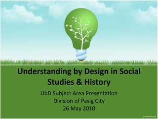 Understanding by Design in Social Studies & History UbD Subject Area Presentation Division of Pasig City 26 May 2010 