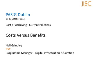 PASIG Dublin
17-19 October 2012
Cost of Archiving - Current Practices
Costs Versus Benefits
Neil Grindley
JISC
Programme Manager – Digital Preservation & Curation
 
