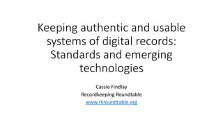 Keeping authentic and usable
systems of digital records:
Standards and emerging
technologies
Cassie Findlay
Recordkeeping Roundtable
www.rkroundtable.org
 