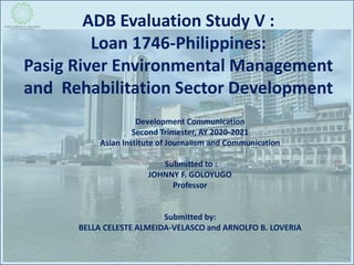 ADB Evaluation Study V :
Loan 1746-Philippines:
Pasig River Environmental Management
and Rehabilitation Sector Development
Development Communication
Second Trimester, AY 2020-2021
Asian Institute of Journalism and Communication
Submitted to :
JOHNNY F. GOLOYUGO
Professor
Submitted by:
BELLA CELESTE ALMEIDA-VELASCO and ARNOLFO B. LOVERIA
 
