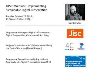 PASIG Webinar: Implementing
Sustainable Digital Preservation
Tuesday, October 22, 2013,
11:30am-12:30pm (EDT)
Neil Grindley

Programme Manager – Digital Infrastructure,
Digital Preservation, Curation and Archiving

Project Coordinator – A Collaboration to Clarify
the Cost of Curation (The 4C Project)

Programme Committee – Aligning National
Approaches to Digital Preservation (ANADP II)

 