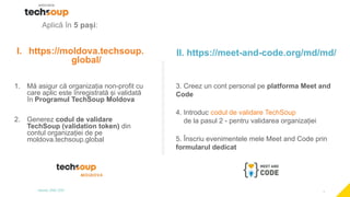 1
Aplică în 5 pași:
I. https://moldova.techsoup.
global/
1. Mă asigur că organizația non-profit cu
care aplic este înregistrată și validată
în Programul TechSoup Moldova
2. Generez codul de validare
TechSoup (validation token) din
contul organizației de pe
moldova.techsoup.global
II. https://meet-and-code.org/md/md/
3. Creez un cont personal pe platforma Meet and
Code
4. Introduc codul de validare TechSoup
de la pasul 2 - pentru validarea organizației
5. Înscriu evenimentele mele Meet and Code prin
formularul dedicat
 