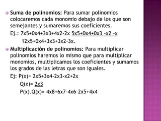  Suma de polinomios: Para sumar polinomios
  colocaremos cada monomio debajo de los que son
  semejantes y sumaremos sus coeficientes.
  Ej.: 7x5+0x4+3x3+4x2-2x 5x5+0x4+0x3 -x2 -x
        12x5+0x4+3x3+3x2-3x.
 Multiplicación de polinomios: Para multiplicar
  polinomios haremos lo mismo que para multiplicar
  monomios, multiplicamos los coeficientes y sumamos
  los grados de las letras que son iguales.
  Ej: P(x)= 2x5+3x4-2x3-x2+2x
       Q(x)= 2x3
       P(x).Q(x)= 4x8+6x7-4x6-2x5+4x4
 